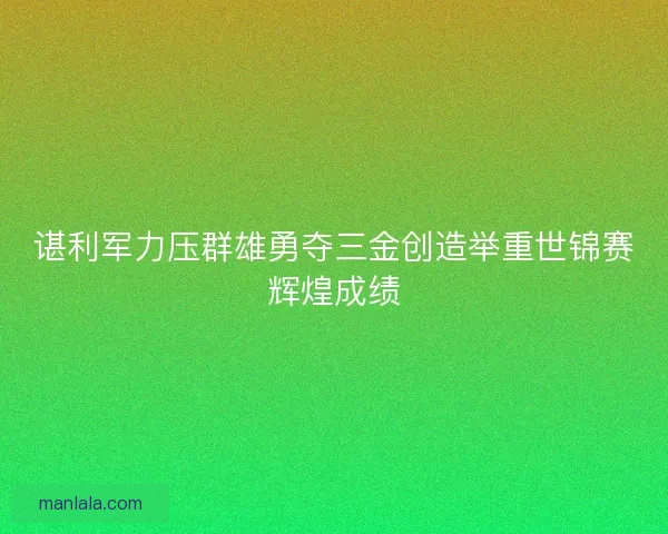 谌利军力压群雄勇夺三金创造举重世锦赛辉煌成绩