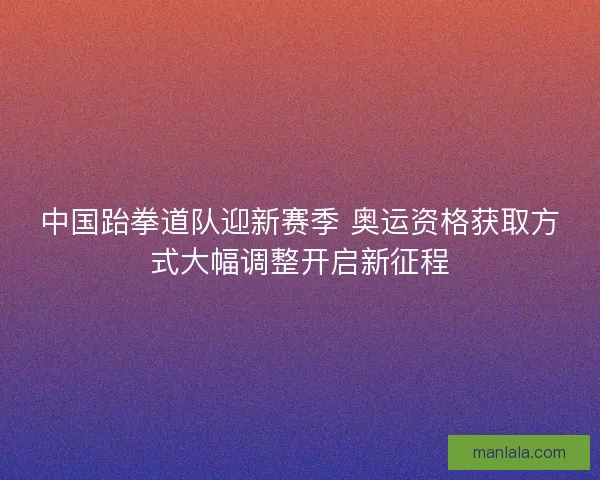 中国跆拳道队迎新赛季 奥运资格获取方式大幅调整开启新征程