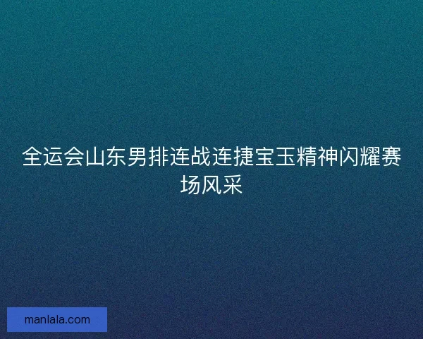 全运会山东男排连战连捷宝玉精神闪耀赛场风采