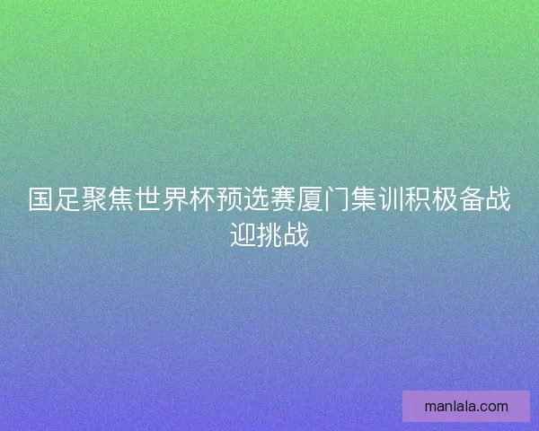 国足聚焦世界杯预选赛厦门集训积极备战迎挑战