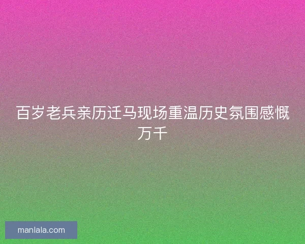 百岁老兵亲历迁马现场重温历史氛围感慨万千