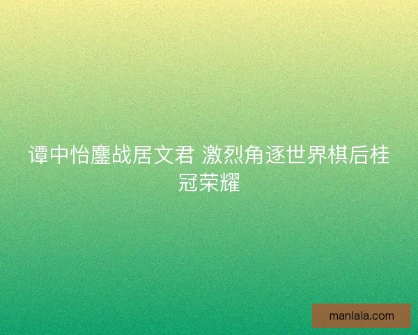谭中怡鏖战居文君 激烈角逐世界棋后桂冠荣耀